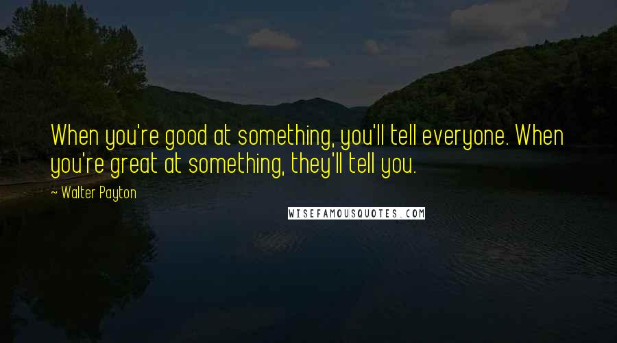 Walter Payton Quotes: When you're good at something, you'll tell everyone. When you're great at something, they'll tell you.