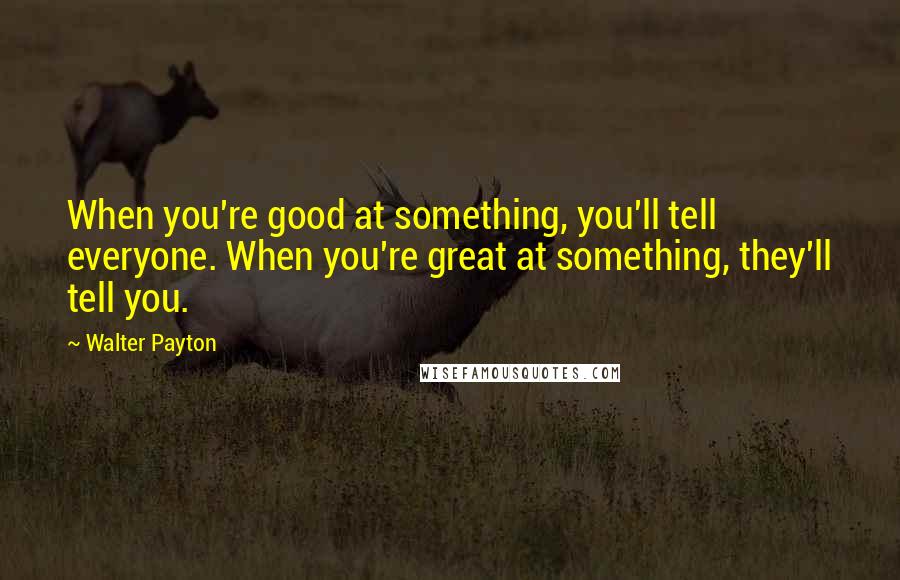 Walter Payton Quotes: When you're good at something, you'll tell everyone. When you're great at something, they'll tell you.