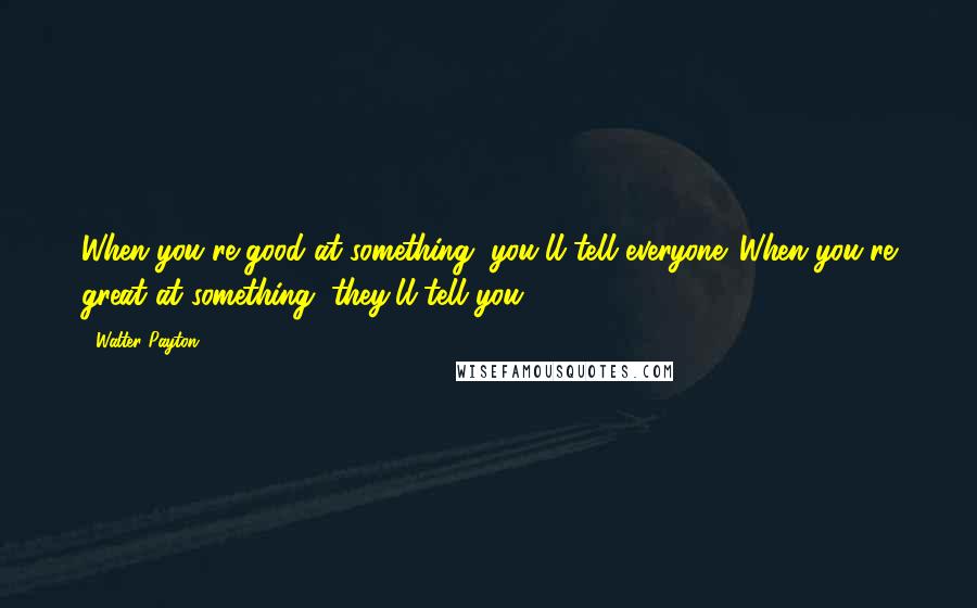 Walter Payton Quotes: When you're good at something, you'll tell everyone. When you're great at something, they'll tell you.