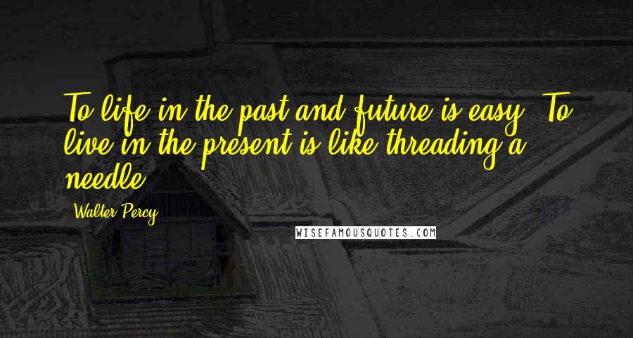 Walter Percy Quotes: To life in the past and future is easy. To live in the present is like threading a needle.