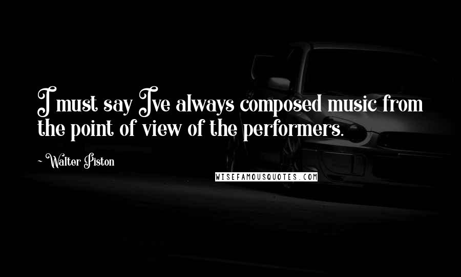 Walter Piston Quotes: I must say Ive always composed music from the point of view of the performers.