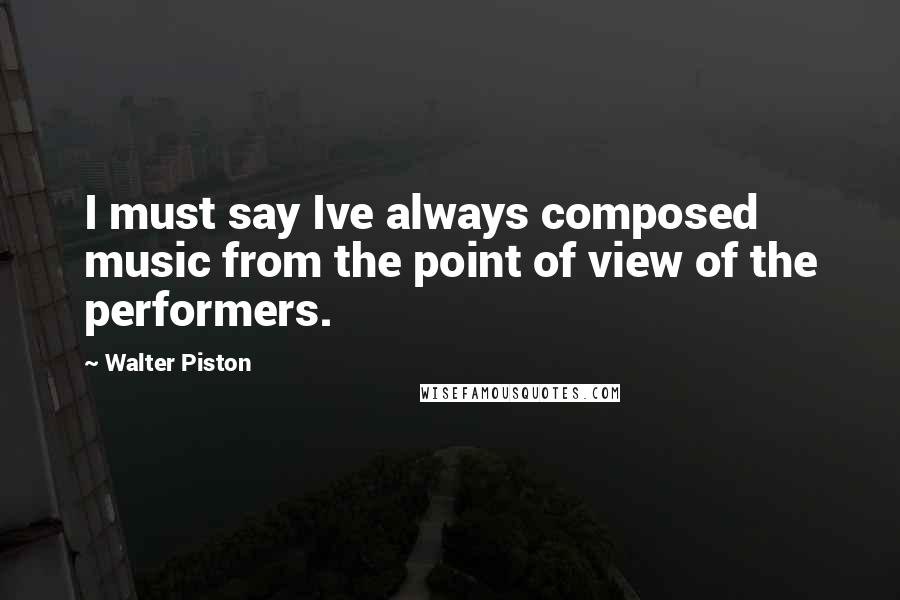 Walter Piston Quotes: I must say Ive always composed music from the point of view of the performers.