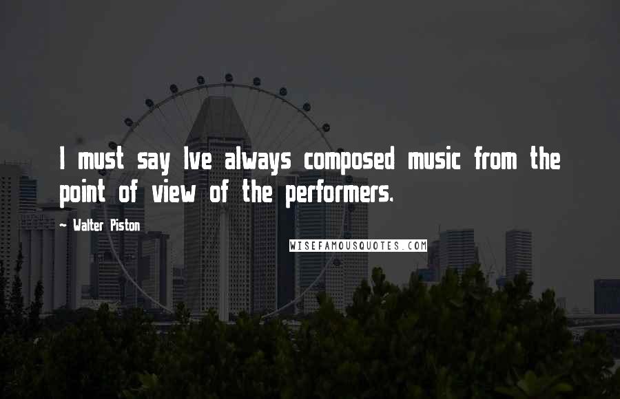 Walter Piston Quotes: I must say Ive always composed music from the point of view of the performers.