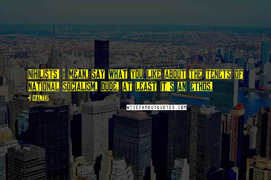 Walter Quotes: Nihilists! I mean, say what you like about the tenets of National Socialism, Dude, at least it's an ethos.
