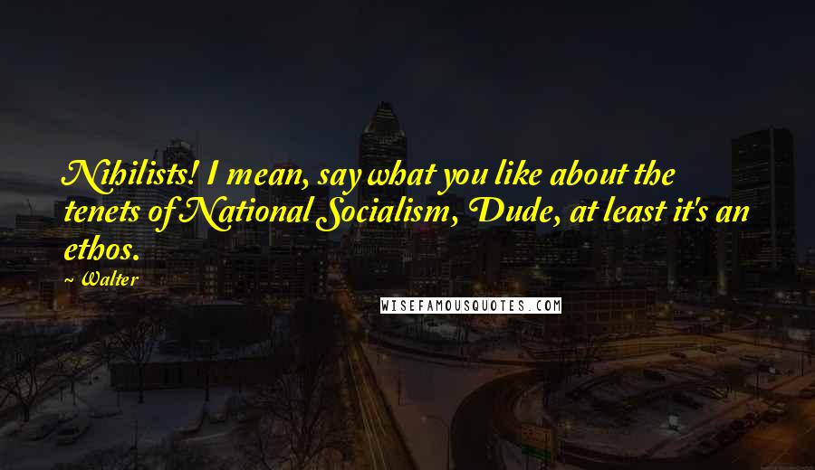 Walter Quotes: Nihilists! I mean, say what you like about the tenets of National Socialism, Dude, at least it's an ethos.