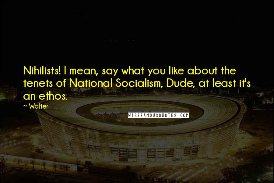 Walter Quotes: Nihilists! I mean, say what you like about the tenets of National Socialism, Dude, at least it's an ethos.