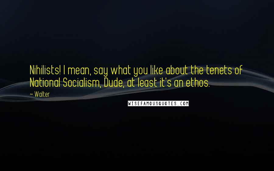 Walter Quotes: Nihilists! I mean, say what you like about the tenets of National Socialism, Dude, at least it's an ethos.