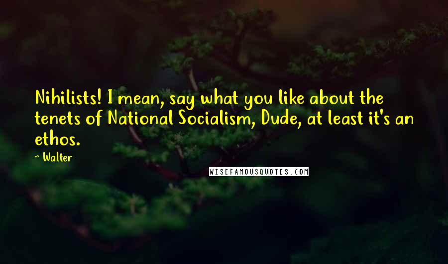 Walter Quotes: Nihilists! I mean, say what you like about the tenets of National Socialism, Dude, at least it's an ethos.