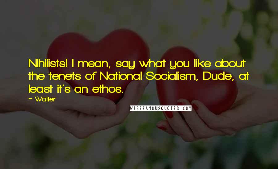 Walter Quotes: Nihilists! I mean, say what you like about the tenets of National Socialism, Dude, at least it's an ethos.