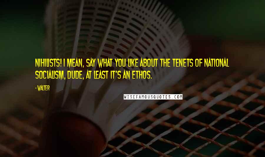 Walter Quotes: Nihilists! I mean, say what you like about the tenets of National Socialism, Dude, at least it's an ethos.
