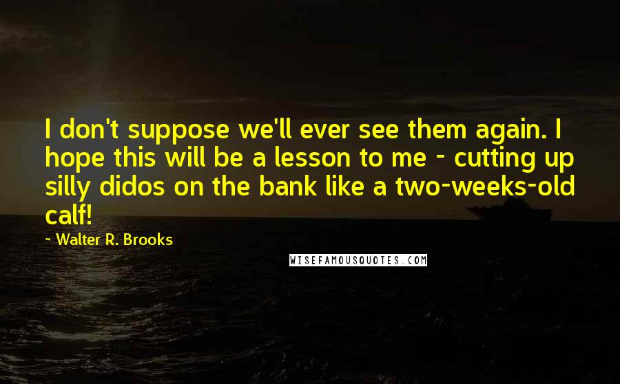 Walter R. Brooks Quotes: I don't suppose we'll ever see them again. I hope this will be a lesson to me - cutting up silly didos on the bank like a two-weeks-old calf!