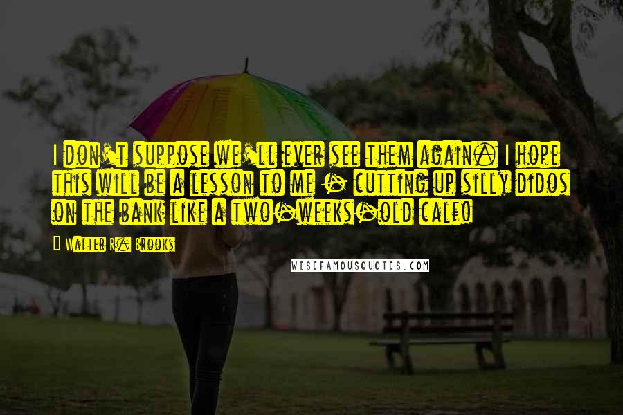 Walter R. Brooks Quotes: I don't suppose we'll ever see them again. I hope this will be a lesson to me - cutting up silly didos on the bank like a two-weeks-old calf!