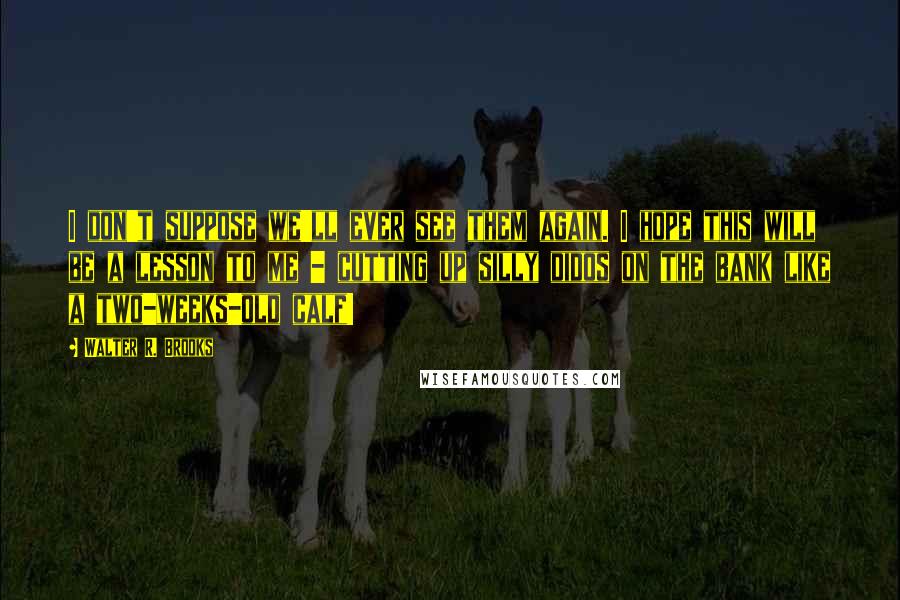 Walter R. Brooks Quotes: I don't suppose we'll ever see them again. I hope this will be a lesson to me - cutting up silly didos on the bank like a two-weeks-old calf!