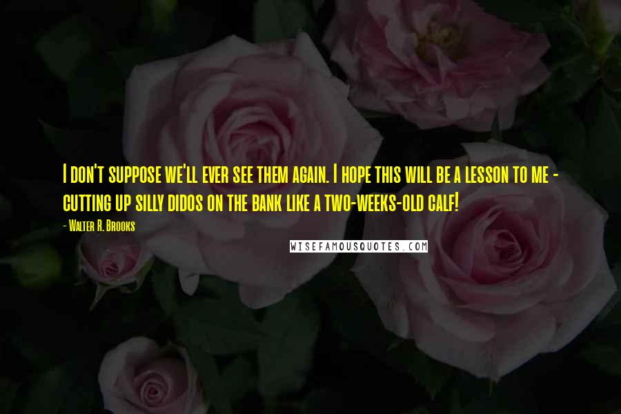 Walter R. Brooks Quotes: I don't suppose we'll ever see them again. I hope this will be a lesson to me - cutting up silly didos on the bank like a two-weeks-old calf!