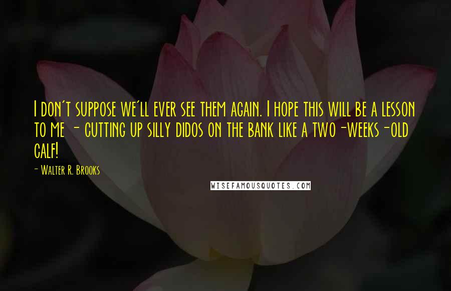 Walter R. Brooks Quotes: I don't suppose we'll ever see them again. I hope this will be a lesson to me - cutting up silly didos on the bank like a two-weeks-old calf!