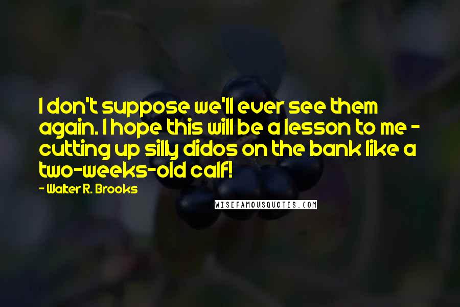 Walter R. Brooks Quotes: I don't suppose we'll ever see them again. I hope this will be a lesson to me - cutting up silly didos on the bank like a two-weeks-old calf!