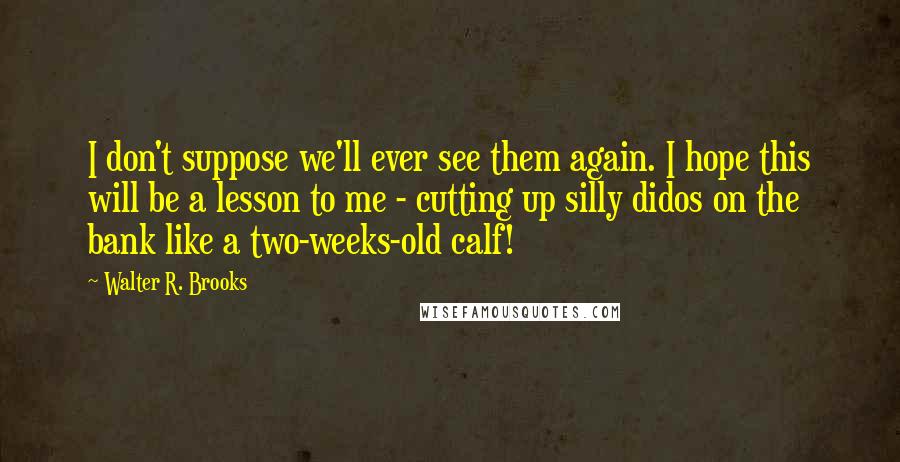 Walter R. Brooks Quotes: I don't suppose we'll ever see them again. I hope this will be a lesson to me - cutting up silly didos on the bank like a two-weeks-old calf!