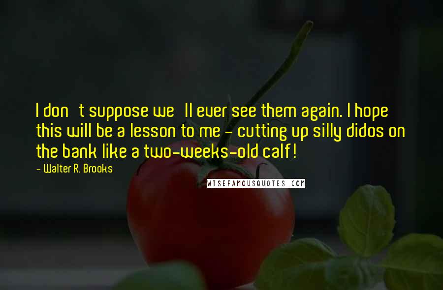 Walter R. Brooks Quotes: I don't suppose we'll ever see them again. I hope this will be a lesson to me - cutting up silly didos on the bank like a two-weeks-old calf!