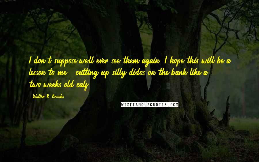 Walter R. Brooks Quotes: I don't suppose we'll ever see them again. I hope this will be a lesson to me - cutting up silly didos on the bank like a two-weeks-old calf!