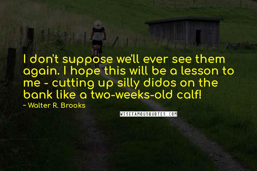Walter R. Brooks Quotes: I don't suppose we'll ever see them again. I hope this will be a lesson to me - cutting up silly didos on the bank like a two-weeks-old calf!