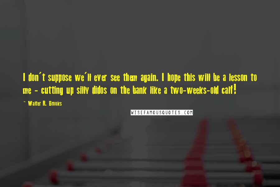 Walter R. Brooks Quotes: I don't suppose we'll ever see them again. I hope this will be a lesson to me - cutting up silly didos on the bank like a two-weeks-old calf!