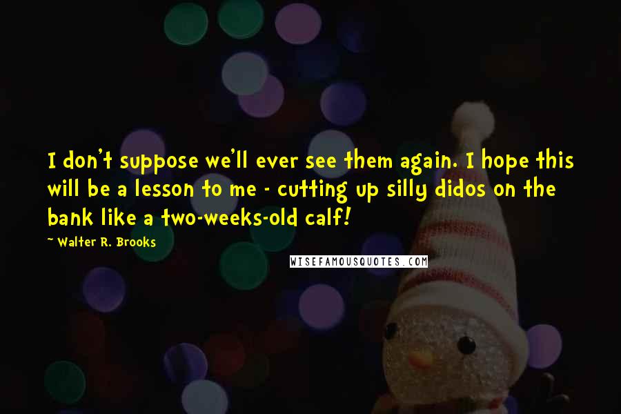 Walter R. Brooks Quotes: I don't suppose we'll ever see them again. I hope this will be a lesson to me - cutting up silly didos on the bank like a two-weeks-old calf!