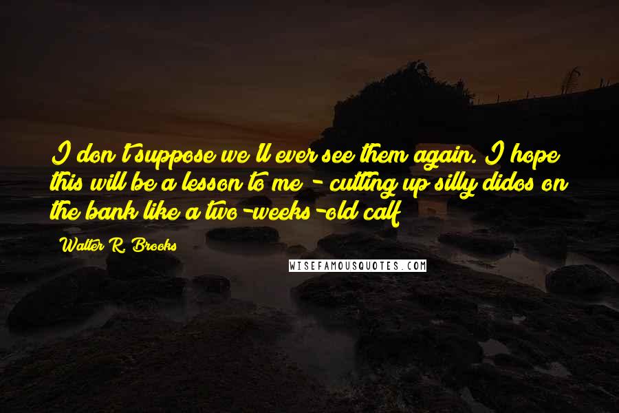 Walter R. Brooks Quotes: I don't suppose we'll ever see them again. I hope this will be a lesson to me - cutting up silly didos on the bank like a two-weeks-old calf!