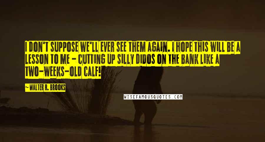 Walter R. Brooks Quotes: I don't suppose we'll ever see them again. I hope this will be a lesson to me - cutting up silly didos on the bank like a two-weeks-old calf!
