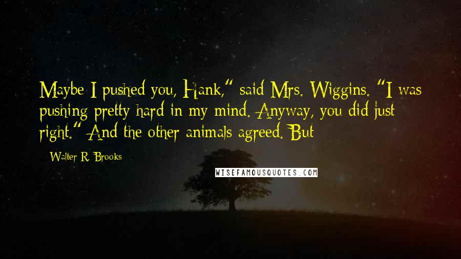 Walter R. Brooks Quotes: Maybe I pushed you, Hank," said Mrs. Wiggins. "I was pushing pretty hard in my mind. Anyway, you did just right." And the other animals agreed. But