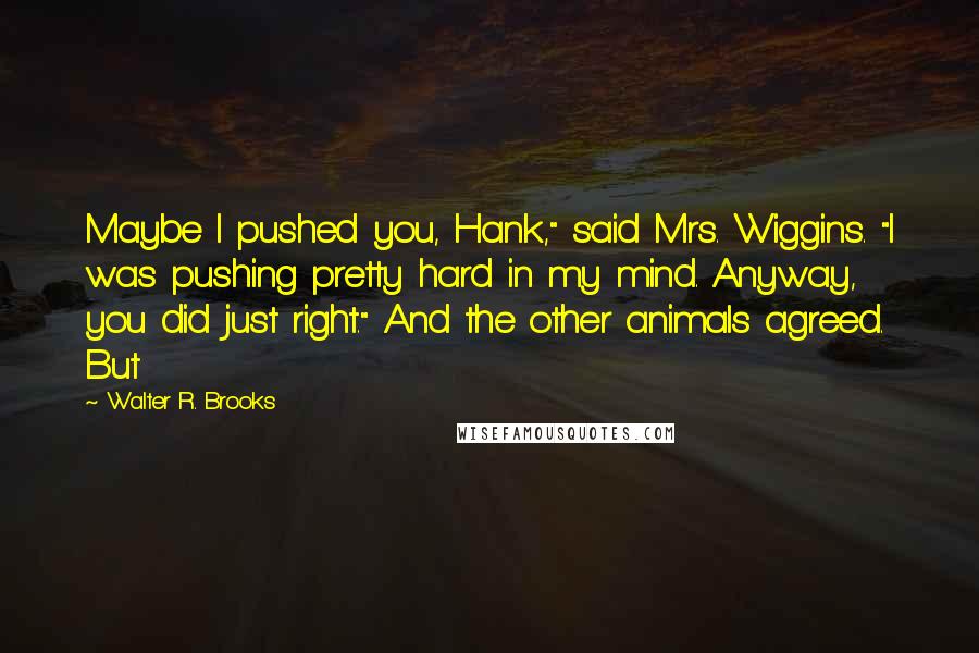 Walter R. Brooks Quotes: Maybe I pushed you, Hank," said Mrs. Wiggins. "I was pushing pretty hard in my mind. Anyway, you did just right." And the other animals agreed. But