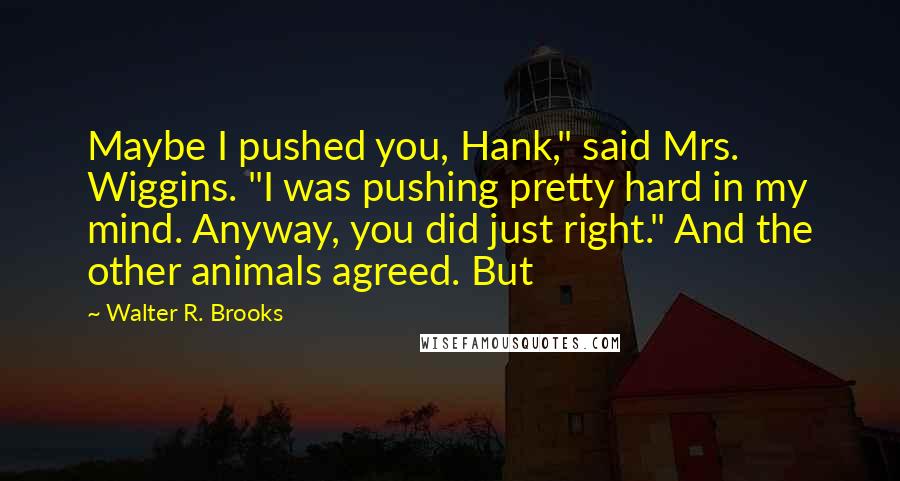 Walter R. Brooks Quotes: Maybe I pushed you, Hank," said Mrs. Wiggins. "I was pushing pretty hard in my mind. Anyway, you did just right." And the other animals agreed. But