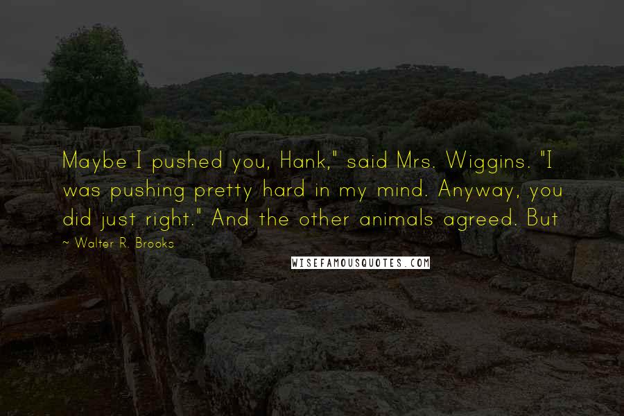 Walter R. Brooks Quotes: Maybe I pushed you, Hank," said Mrs. Wiggins. "I was pushing pretty hard in my mind. Anyway, you did just right." And the other animals agreed. But