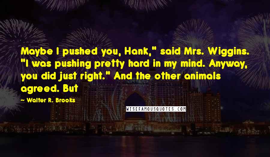 Walter R. Brooks Quotes: Maybe I pushed you, Hank," said Mrs. Wiggins. "I was pushing pretty hard in my mind. Anyway, you did just right." And the other animals agreed. But