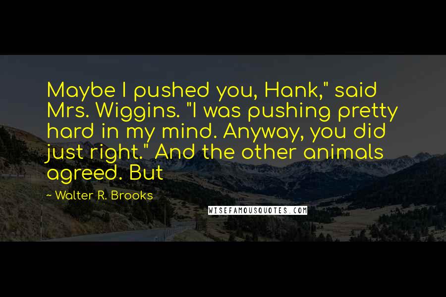 Walter R. Brooks Quotes: Maybe I pushed you, Hank," said Mrs. Wiggins. "I was pushing pretty hard in my mind. Anyway, you did just right." And the other animals agreed. But