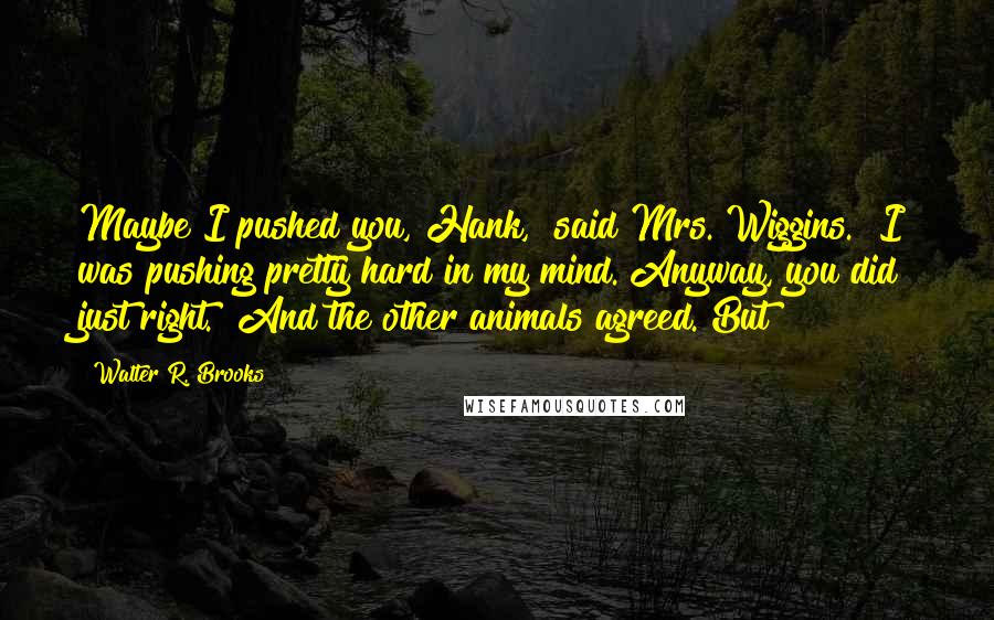 Walter R. Brooks Quotes: Maybe I pushed you, Hank," said Mrs. Wiggins. "I was pushing pretty hard in my mind. Anyway, you did just right." And the other animals agreed. But