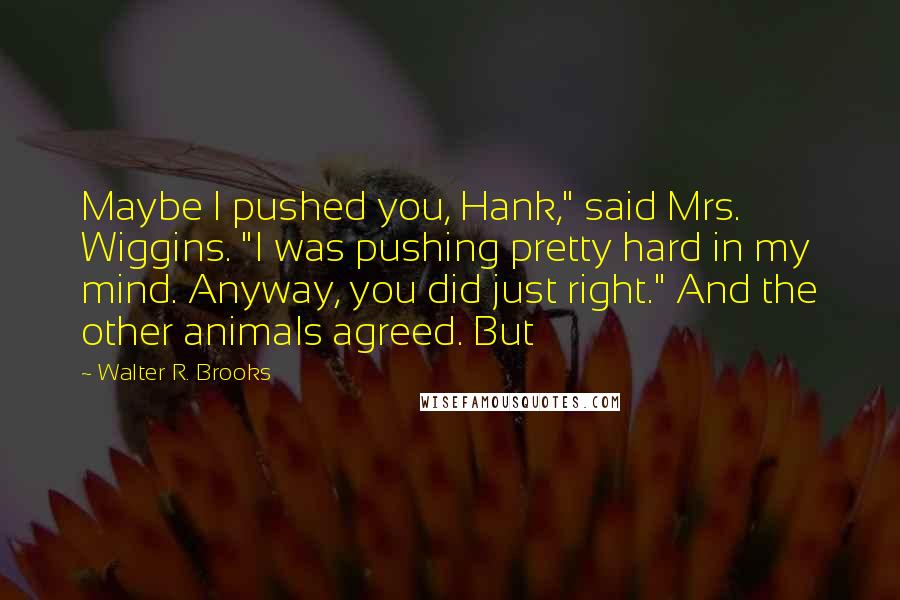 Walter R. Brooks Quotes: Maybe I pushed you, Hank," said Mrs. Wiggins. "I was pushing pretty hard in my mind. Anyway, you did just right." And the other animals agreed. But