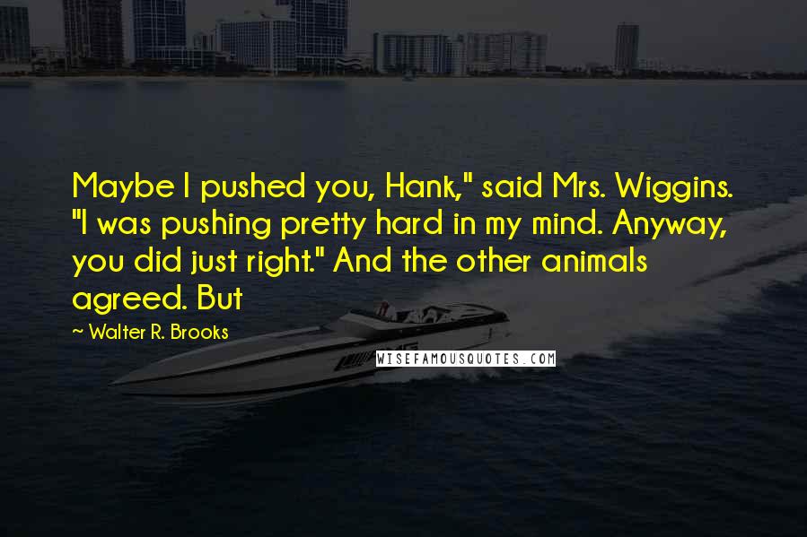 Walter R. Brooks Quotes: Maybe I pushed you, Hank," said Mrs. Wiggins. "I was pushing pretty hard in my mind. Anyway, you did just right." And the other animals agreed. But