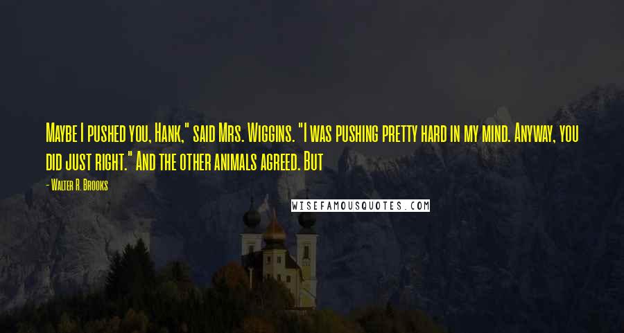 Walter R. Brooks Quotes: Maybe I pushed you, Hank," said Mrs. Wiggins. "I was pushing pretty hard in my mind. Anyway, you did just right." And the other animals agreed. But