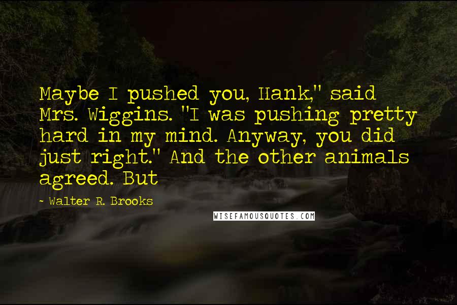 Walter R. Brooks Quotes: Maybe I pushed you, Hank," said Mrs. Wiggins. "I was pushing pretty hard in my mind. Anyway, you did just right." And the other animals agreed. But