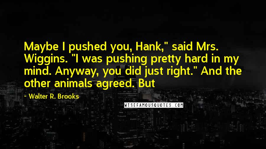 Walter R. Brooks Quotes: Maybe I pushed you, Hank," said Mrs. Wiggins. "I was pushing pretty hard in my mind. Anyway, you did just right." And the other animals agreed. But