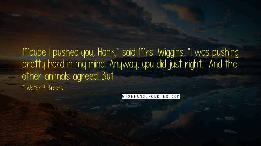 Walter R. Brooks Quotes: Maybe I pushed you, Hank," said Mrs. Wiggins. "I was pushing pretty hard in my mind. Anyway, you did just right." And the other animals agreed. But