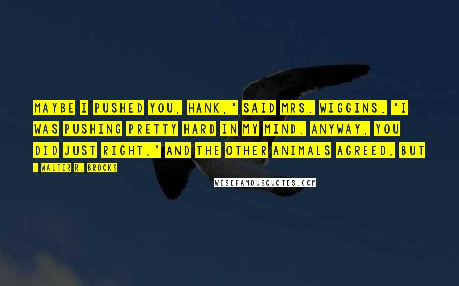 Walter R. Brooks Quotes: Maybe I pushed you, Hank," said Mrs. Wiggins. "I was pushing pretty hard in my mind. Anyway, you did just right." And the other animals agreed. But