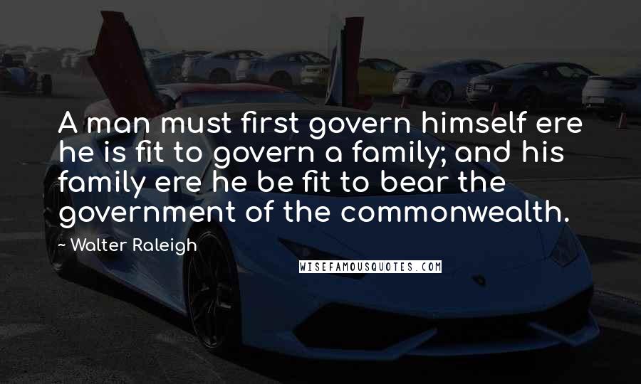 Walter Raleigh Quotes: A man must first govern himself ere he is fit to govern a family; and his family ere he be fit to bear the government of the commonwealth.