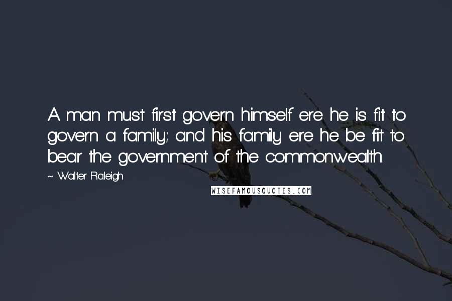 Walter Raleigh Quotes: A man must first govern himself ere he is fit to govern a family; and his family ere he be fit to bear the government of the commonwealth.