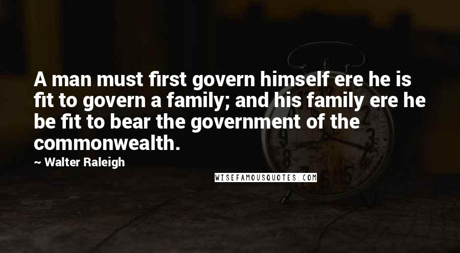 Walter Raleigh Quotes: A man must first govern himself ere he is fit to govern a family; and his family ere he be fit to bear the government of the commonwealth.