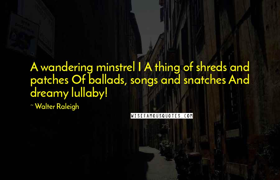 Walter Raleigh Quotes: A wandering minstrel I A thing of shreds and patches Of ballads, songs and snatches And dreamy lullaby!