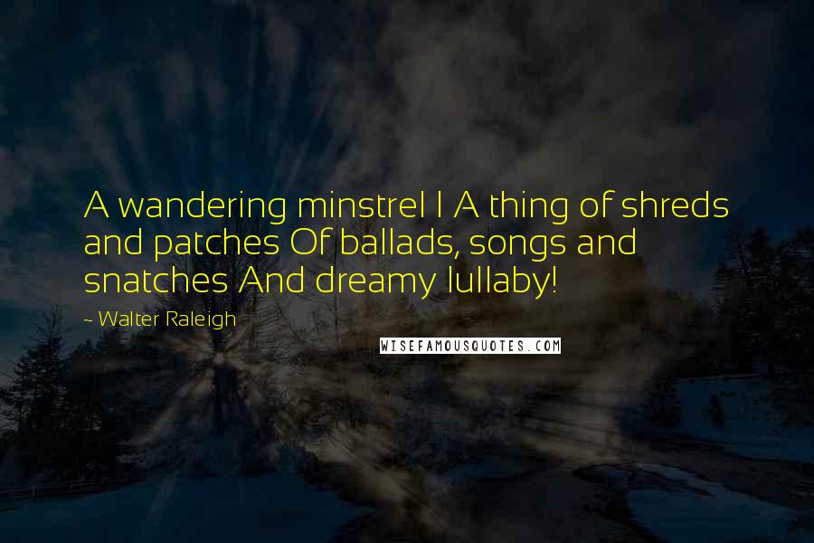 Walter Raleigh Quotes: A wandering minstrel I A thing of shreds and patches Of ballads, songs and snatches And dreamy lullaby!