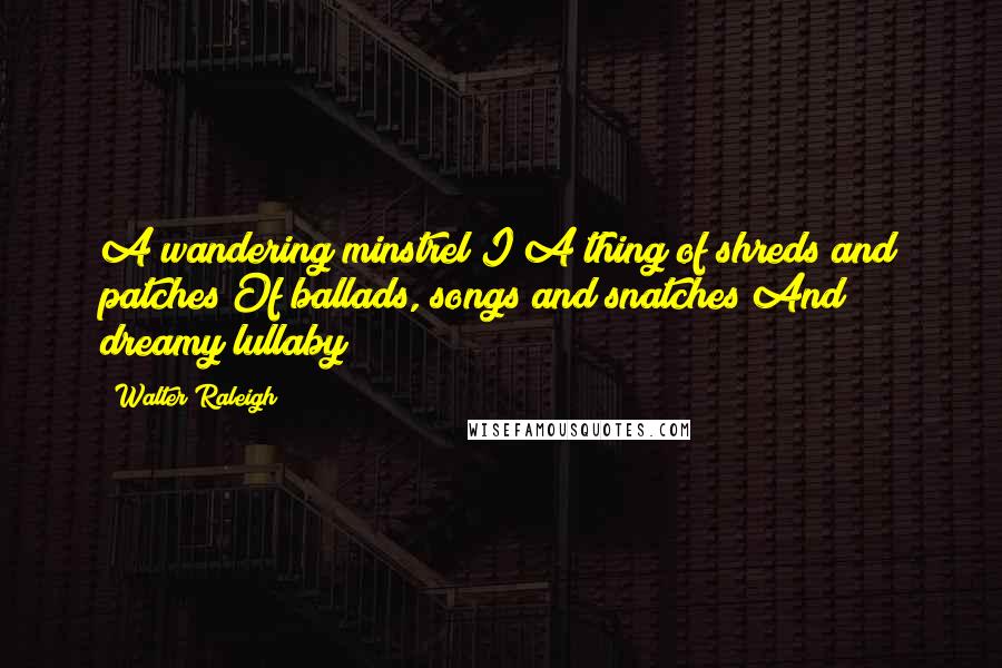 Walter Raleigh Quotes: A wandering minstrel I A thing of shreds and patches Of ballads, songs and snatches And dreamy lullaby!