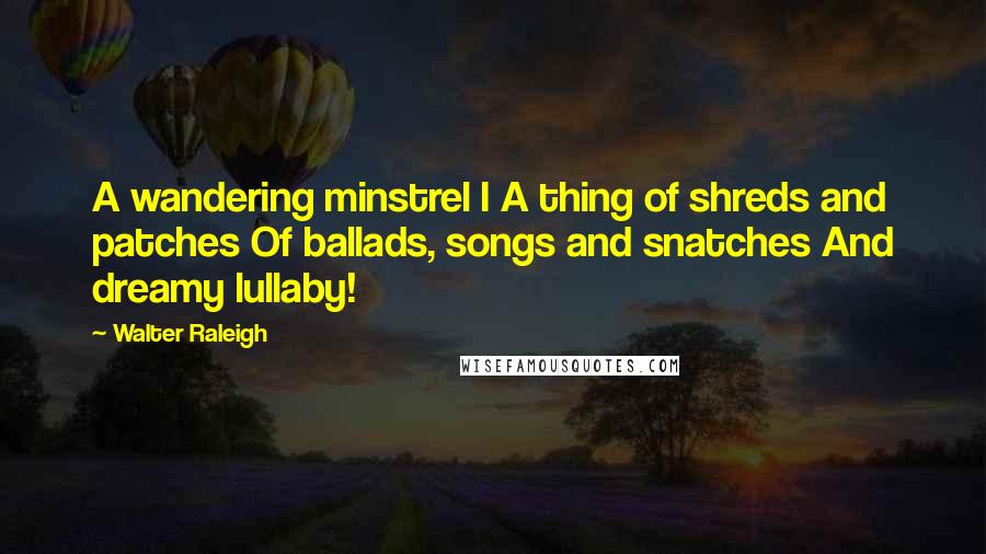 Walter Raleigh Quotes: A wandering minstrel I A thing of shreds and patches Of ballads, songs and snatches And dreamy lullaby!