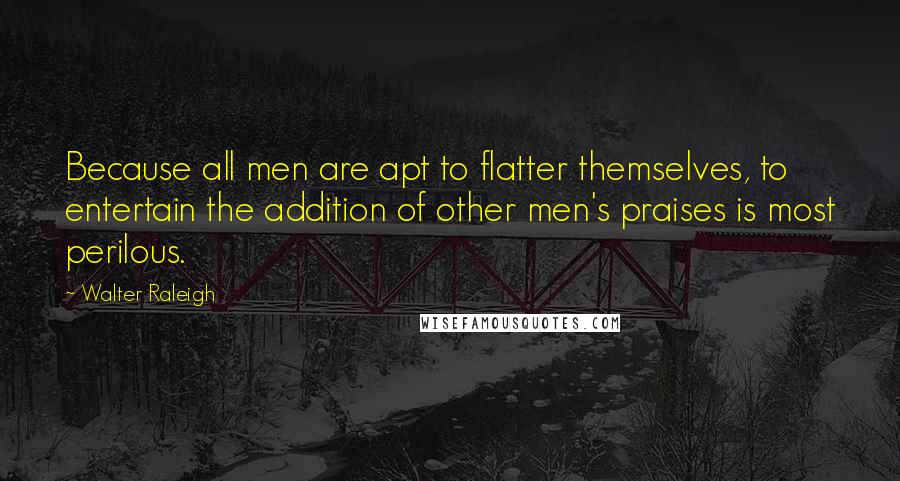 Walter Raleigh Quotes: Because all men are apt to flatter themselves, to entertain the addition of other men's praises is most perilous.